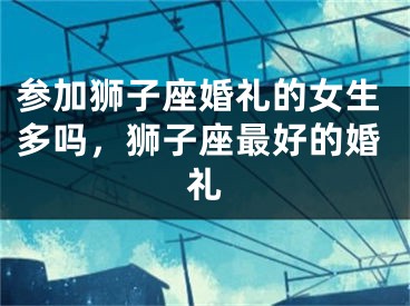 参加狮子座婚礼的女生多吗，狮子座最好的婚礼