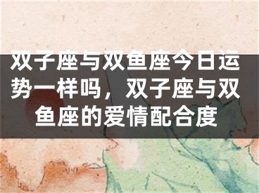 双子座与双鱼座今日运势一样吗，双子座与双鱼座的爱情配合度