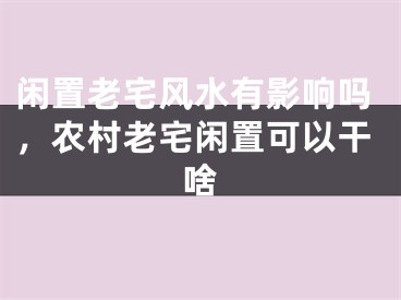 闲置老宅风水有影响吗，农村老宅闲置可以干啥