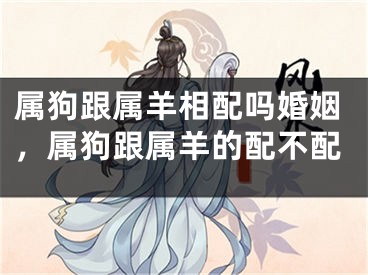 属狗跟属羊相配吗婚姻，属狗跟属羊的配不配