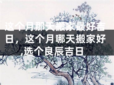 这个月那天搬家最好吉日,这个月哪天搬家好,选个良辰吉日