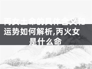 丙女土命的具体含义和运势如何解析,丙火女是什么命