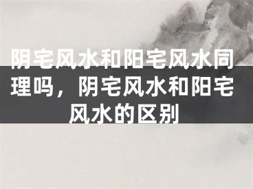 阴宅风水和阳宅风水同理吗，阴宅风水和阳宅风水的区别