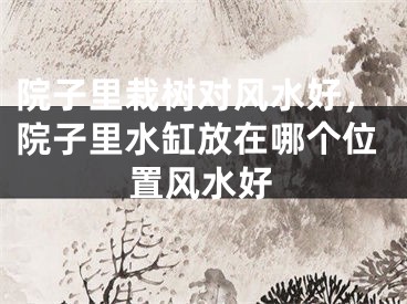 院子里栽树对风水好，院子里水缸放在哪个位置风水好
