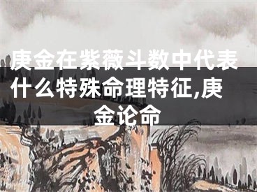 庚金在紫薇斗数中代表什么特殊命理特征,庚金论命
