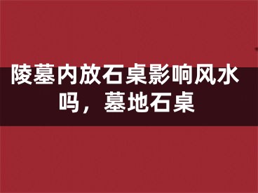 陵墓内放石桌影响风水吗，墓地石桌