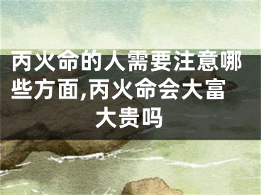 丙火命的人需要注意哪些方面,丙火命会大富大贵吗