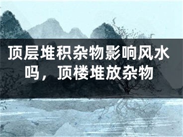 顶层堆积杂物影响风水吗，顶楼堆放杂物