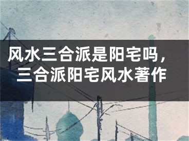 风水三合派是阳宅吗，三合派阳宅风水著作