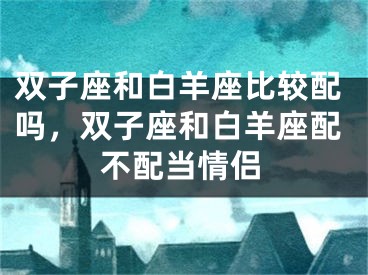 双子座和白羊座比较配吗，双子座和白羊座配不配当情侣