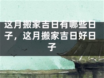 这月搬家吉日有哪些日子，这月搬家吉日好日子