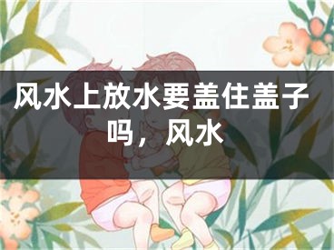 风水上放水要盖住盖子吗，风水