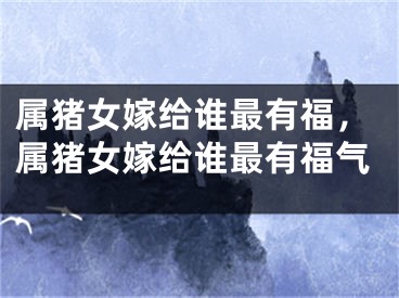 属猪女嫁给谁最有福，属猪女嫁给谁最有福气