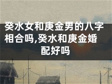 癸水女和庚金男的八字相合吗,癸水和庚金婚配好吗