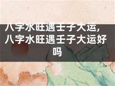 八字水旺遇壬子大运,八字水旺遇壬子大运好吗