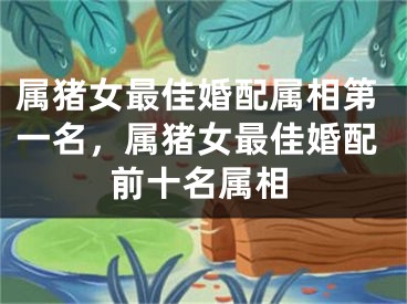 属猪女最佳婚配属相第一名，属猪女最佳婚配前十名属相