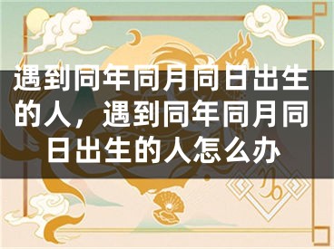 遇到同年同月同日出生的人，遇到同年同月同日出生的人怎么办