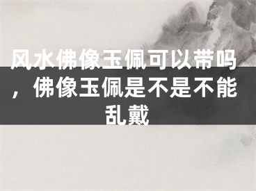 风水佛像玉佩可以带吗，佛像玉佩是不是不能乱戴