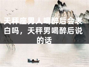 天秤座男人喝醉后会表白吗，天秤男喝醉后说的话