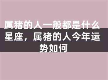 属猪的人一般都是什么星座，属猪的人今年运势如何