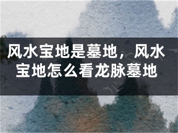 风水宝地是墓地，风水宝地怎么看龙脉墓地