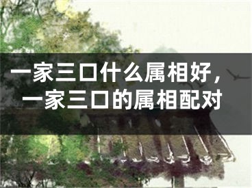 一家三口什么属相好，一家三口的属相配对