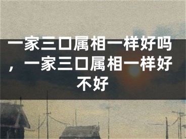 一家三口属相一样好吗,一家三口属相一样好不好