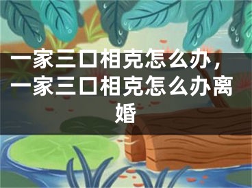 一家三口相克怎么办,一家三口相克怎么办离婚