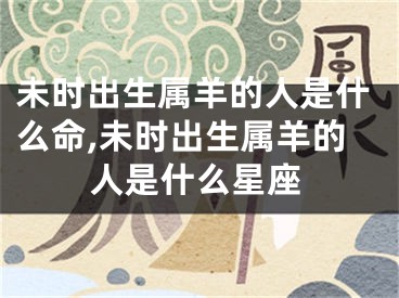 未时出生属羊的人是什么命,未时出生属羊的人是什么星座