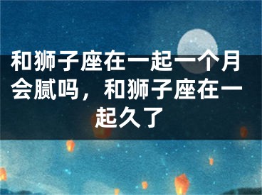 和狮子座在一起一个月会腻吗，和狮子座在一起久了