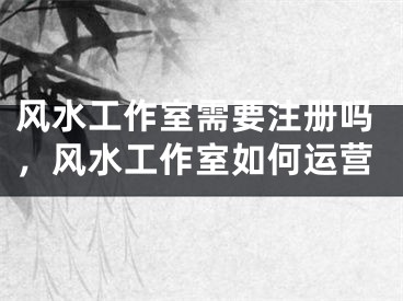 风水工作室需要注册吗，风水工作室如何运营