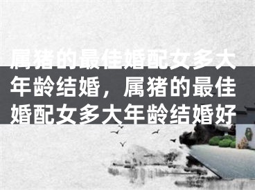 属猪的最佳婚配女多大年龄结婚，属猪的最佳婚配女多大年龄结婚好