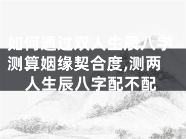 如何通过双人生辰八字测算姻缘契合度,测两人生辰八字配不配
