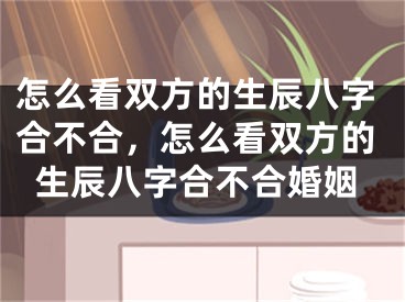 怎么看双方的生辰八字合不合,怎么看双方的生辰八字合不合婚姻