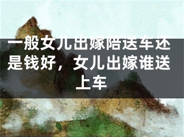 一般女儿出嫁陪送车还是钱好，女儿出嫁谁送上车