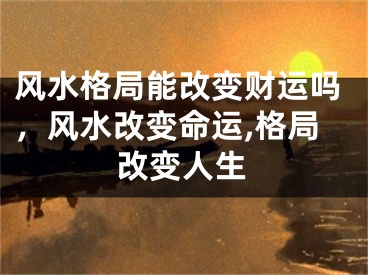 风水格局能改变财运吗，风水改变命运,格局改变人生