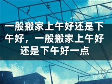 一般搬家上午好还是下午好，一般搬家上午好还是下午好一点