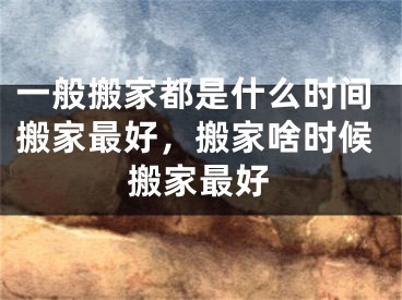 一般搬家都是什么时间搬家最好，搬家啥时候搬家最好