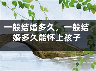 一般结婚多久,一般结婚多久能怀上孩子