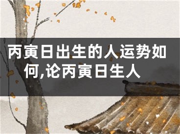 丙寅日出生的人运势如何,论丙寅日生人