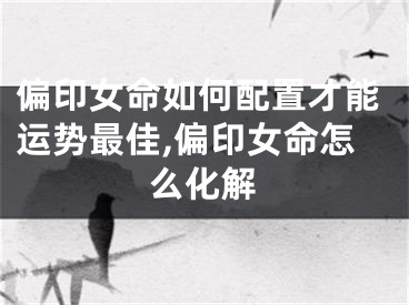 偏印女命如何配置才能运势最佳,偏印女命怎么化解