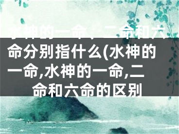 水神的一命、二命和六命分别指什么(水神的一命,水神的一命,二命和六命的区别