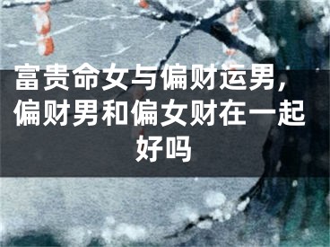 富贵命女与偏财运男,偏财男和偏女财在一起好吗