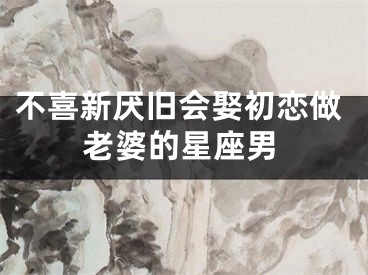 不喜新厌旧会娶初恋做老婆的星座男
