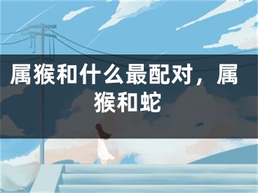 属猴和什么最配对，属猴和蛇