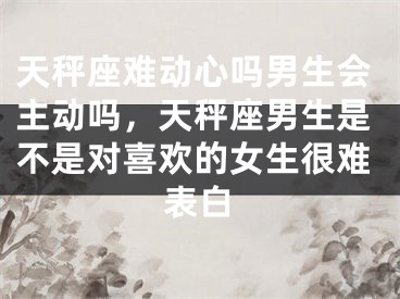 天秤座难动心吗男生会主动吗，天秤座男生是不是对喜欢的女生很难表白