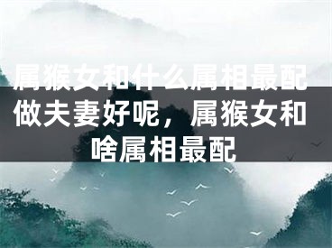 属猴女和什么属相最配做夫妻好呢,属猴女和啥属相最配