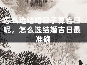 怎么选结婚日子算吉日呢,怎么选结婚吉日最准确