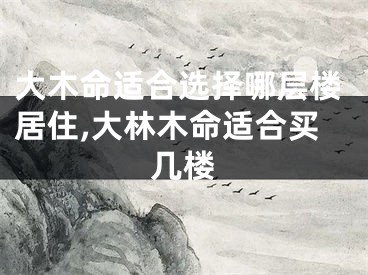 大木命适合选择哪层楼居住,大林木命适合买几楼
