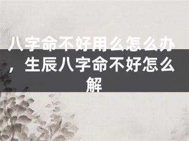 八字命不好用么怎么办，生辰八字命不好怎么解